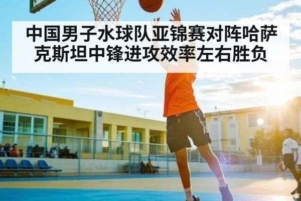 中国男子水球队亚锦赛对阵哈萨克斯坦中锋进攻效率左右胜负